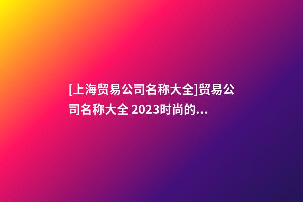 [上海贸易公司名称大全]贸易公司名称大全 2023时尚的贸易公司起名大全-第1张-公司起名-玄机派